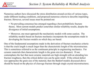 Numerous authors have discussed the stress distribution around cavities of various types,
under different loading conditions, and proposed numerous criteria to describe impending
fracture. However, several issues must be pointed out:
• No prevailing consensus has emerged regarding a best probabilistic fracture
theory. Most current models predict somewhat similar reliability results, despite the
divergence of initial assumptions.
• Moreover, one must approach the mechanistic models with some caution. The
reliability models based on fracture mechanics incorporate the assumptions made in
developing the fracture models on which they are based.
One of the fundamental assumptions made in the derivation of fracture mechanics criteria
is that the crack length is much larger than the characteristic length of the microstructure.
This is sometimes referred to as the continuum principle in engineering mechanics. For
ceramic materials that characteristic length is the grain size (or diameter). If one
contemplates the fact that most ceramic materials are high strength with an attending low
fracture toughness, then the critical defect size can be quite small. If the critical defect
size approaches the grain size of the material, then the Batdorf models discussed above
should be based on the physics of cleavage fracture through single crystal microstructures.
Section 3: System Reliability & Weibull Analysis
 