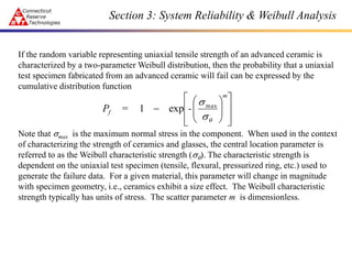 Section 3: System Reliability & Weibull Analysis
If the random variable representing uniaxial tensile strength of an advanced ceramic is
characterized by a two-parameter Weibull distribution, then the probability that a uniaxial
test specimen fabricated from an advanced ceramic will fail can be expressed by the
cumulative distribution function
Note that smax is the maximum normal stress in the component. When used in the context
of characterizing the strength of ceramics and glasses, the central location parameter is
referred to as the Weibull characteristic strength (sq). The characteristic strength is
dependent on the uniaxial test specimen (tensile, flexural, pressurized ring, etc.) used to
generate the failure data. For a given material, this parameter will change in magnitude
with specimen geometry, i.e., ceramics exhibit a size effect. The Weibull characteristic
strength typically has units of stress. The scatter parameter m is dimensionless.

















q
s
smax
exp
1
m
f -
=
P
 
