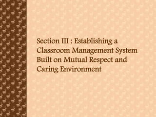 Section III : Establishing a
Classroom Management System
Built on Mutual Respect and
Caring Environment
 