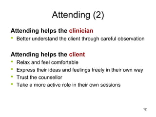 Attending (2)
Attending helps the clinician
• Better understand the client through careful observation
Attending helps the client
• Relax and feel comfortable
• Express their ideas and feelings freely in their own way
• Trust the counsellor
• Take a more active role in their own sessions
12
 