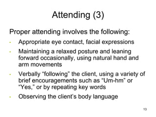 Attending (3)
Proper attending involves the following:
• Appropriate eye contact, facial expressions
• Maintaining a relaxed posture and leaning
forward occasionally, using natural hand and
arm movements
• Verbally “following” the client, using a variety of
brief encouragements such as “Um-hm” or
“Yes,” or by repeating key words
• Observing the client’s body language
13
 