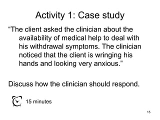 Activity 1: Case study
“The client asked the clinician about the
availability of medical help to deal with
his withdrawal symptoms. The clinician
noticed that the client is wringing his
hands and looking very anxious.”
Discuss how the clinician should respond.
15 minutes
15
 