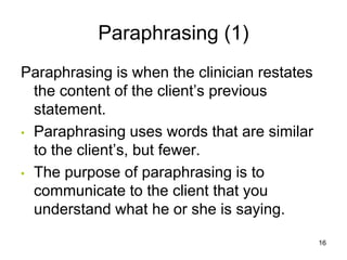 Paraphrasing (1)
Paraphrasing is when the clinician restates
the content of the client’s previous
statement.
• Paraphrasing uses words that are similar
to the client’s, but fewer.
• The purpose of paraphrasing is to
communicate to the client that you
understand what he or she is saying.
16
 