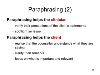 Paraphrasing (2)
Paraphrasing helps the clinician
– verify their perceptions of the client’s statements
– spotlight an issue
Paraphrasing helps the client
– realise that the counsellor understands what they are
saying
– clarify their remarks
– focus on what is important and relevant
17
 