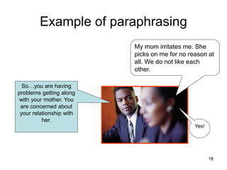 Example of paraphrasing
Yes!
My mom irritates me. She
picks on me for no reason at
all. We do not like each
other.
So…you are having
problems getting along
with your mother. You
are concerned about
your relationship with
her.
18
 