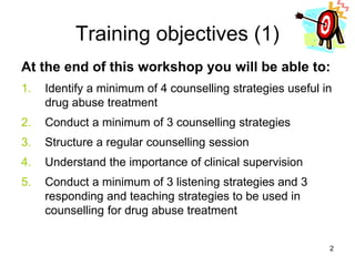 Training objectives (1)
At the end of this workshop you will be able to:
1. Identify a minimum of 4 counselling strategies useful in
drug abuse treatment
2. Conduct a minimum of 3 counselling strategies
3. Structure a regular counselling session
4. Understand the importance of clinical supervision
5. Conduct a minimum of 3 listening strategies and 3
responding and teaching strategies to be used in
counselling for drug abuse treatment
2
 