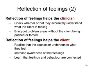 Reflection of feelings (2)
Reflection of feelings helps the clinician
– Check whether or not they accurately understand
what the client is feeling
– Bring out problem areas without the client being
pushed or forced
Reflection of feelings helps the client
– Realise that the counsellor understands what
they feel
– Increase awareness of their feelings
– Learn that feelings and behaviour are connected
20
 