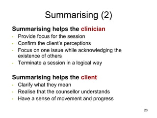 Summarising (2)
Summarising helps the clinician
• Provide focus for the session
• Confirm the client’s perceptions
• Focus on one issue while acknowledging the
existence of others
• Terminate a session in a logical way
Summarising helps the client
• Clarify what they mean
• Realise that the counsellor understands
• Have a sense of movement and progress
23
 
