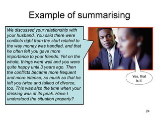 Example of summarising
Yes, that
is it!
We discussed your relationship with
your husband. You said there were
conflicts right from the start related to
the way money was handled, and that
he often felt you gave more
importance to your friends. Yet on the
whole, things went well and you were
quite happy until 3 years ago. Then
the conflicts became more frequent
and more intense, so much so that he
left you twice and talked of divorce,
too. This was also the time when your
drinking was at its peak. Have I
understood the situation properly?
24
 