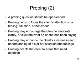 Probing (2)
• A probing question should be open-ended
• Probing helps to focus the client’s attention on a
feeling, situation, or behaviour
• Probing may encourage the client to elaborate,
clarify, or illustrate what he or she has been saying
• Probing may enhance the client’s awareness and
understanding of his or her situation and feelings
• Probing directs the client to areas that need
attention
33
 
