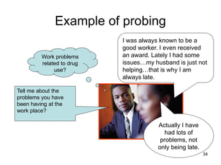 Example of probing
Actually I have
had lots of
problems, not
only being late.
I was always known to be a
good worker. I even received
an award. Lately I had some
issues…my husband is just not
helping…that is why I am
always late.
Tell me about the
problems you have
been having at the
work place?
Work problems
related to drug
use?
34
 