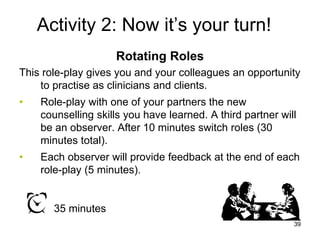 Activity 2: Now it’s your turn!
Rotating Roles
This role-play gives you and your colleagues an opportunity
to practise as clinicians and clients.
• Role-play with one of your partners the new
counselling skills you have learned. A third partner will
be an observer. After 10 minutes switch roles (30
minutes total).
• Each observer will provide feedback at the end of each
role-play (5 minutes).
35 minutes
39
 
