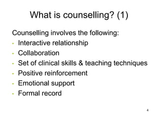 What is counselling? (1)
Counselling involves the following:
• Interactive relationship
• Collaboration
• Set of clinical skills & teaching techniques
• Positive reinforcement
• Emotional support
• Formal record
4
 