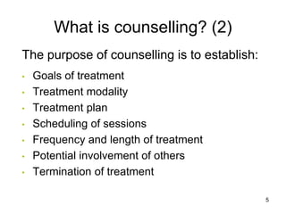 What is counselling? (2)
The purpose of counselling is to establish:
• Goals of treatment
• Treatment modality
• Treatment plan
• Scheduling of sessions
• Frequency and length of treatment
• Potential involvement of others
• Termination of treatment
5
 