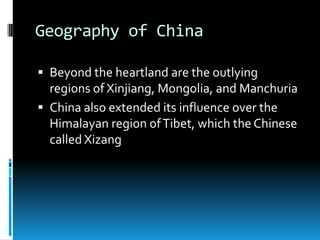 Geography of China
 Beyond the heartland are the outlying
regions of Xinjiang, Mongolia, and Manchuria
 China also extended its influence over the
Himalayan region ofTibet, which the Chinese
called Xizang
 