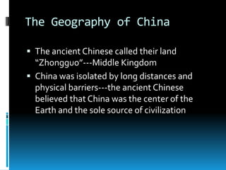 The Geography of China
 The ancient Chinese called their land
“Zhongguo”---Middle Kingdom
 China was isolated by long distances and
physical barriers---the ancient Chinese
believed that China was the center of the
Earth and the sole source of civilization
 