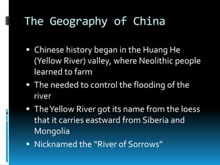 The Geography of China
 Chinese history began in the Huang He
(Yellow River) valley, where Neolithic people
learned to farm
 The needed to control the flooding of the
river
 TheYellow River got its name from the loess
that it carries eastward from Siberia and
Mongolia
 Nicknamed the “River of Sorrows”
 