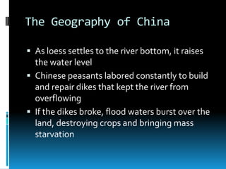 The Geography of China
 As loess settles to the river bottom, it raises
the water level
 Chinese peasants labored constantly to build
and repair dikes that kept the river from
overflowing
 If the dikes broke, flood waters burst over the
land, destroying crops and bringing mass
starvation
 
