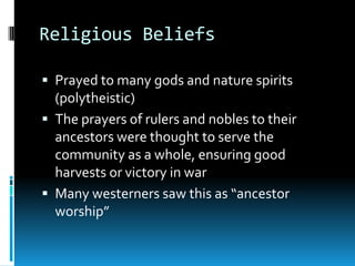 Religious Beliefs
 Prayed to many gods and nature spirits
(polytheistic)
 The prayers of rulers and nobles to their
ancestors were thought to serve the
community as a whole, ensuring good
harvests or victory in war
 Many westerners saw this as “ancestor
worship”
 