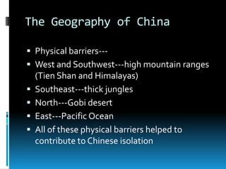 The Geography of China
 Physical barriers---
 West and Southwest---high mountain ranges
(Tien Shan and Himalayas)
 Southeast---thick jungles
 North---Gobi desert
 East---Pacific Ocean
 All of these physical barriers helped to
contribute to Chinese isolation
 