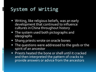 System of Writing
 Writing, like religious beliefs, was an early
development that continued to influence
cultures in China throughout history
 The system used both pictographs and
ideographs
 Shang priests wrote on oracle bones
 The questions were addressed to the gods or the
spirit of an ancestor
 Priests heated the bone or shell until it cracked
and then interpreted the pattern of cracks to
provide answers or advice from the ancestors
 