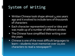 System of Writing
 Written Chinese took shape almost 4,000 years
ago and it evolved to include tens of thousands
of characters
 Each character represented a word or idea and
was made up of a number of different strokes
 The Chinese have simplified their writing over
the years
 Chinese is one of the most difficult languages to
learn---students must memorize over 10,000
characters to read a newspaper!!!
 