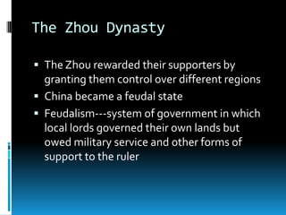 The Zhou Dynasty
 The Zhou rewarded their supporters by
granting them control over different regions
 China became a feudal state
 Feudalism---system of government in which
local lords governed their own lands but
owed military service and other forms of
support to the ruler
 