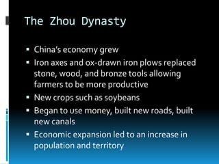 The Zhou Dynasty
 China’s economy grew
 Iron axes and ox-drawn iron plows replaced
stone, wood, and bronze tools allowing
farmers to be more productive
 New crops such as soybeans
 Began to use money, built new roads, built
new canals
 Economic expansion led to an increase in
population and territory
 