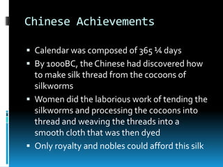 Chinese Achievements
 Calendar was composed of 365 ¼ days
 By 1000BC, the Chinese had discovered how
to make silk thread from the cocoons of
silkworms
 Women did the laborious work of tending the
silkworms and processing the cocoons into
thread and weaving the threads into a
smooth cloth that was then dyed
 Only royalty and nobles could afford this silk
 