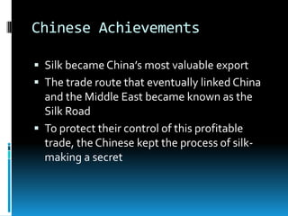 Chinese Achievements
 Silk became China’s most valuable export
 The trade route that eventually linked China
and the Middle East became known as the
Silk Road
 To protect their control of this profitable
trade, the Chinese kept the process of silk-
making a secret
 