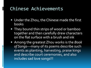 Chinese Achievements
 Under the Zhou, the Chinese made the first
books
 They bound thin strips of wood or bamboo
together and then carefully drew characters
on the flat surface with a brush and ink
 Among the greatest Zhou works is the Book
of Songs---many of its poems describe such
events as planting, harvesting, praise kings
and describe court ceremonies, and also
includes sad love songs!!!
 