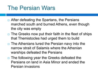 The Persian Wars








After defeating the Spartans, the Persians
marched south and burned Athens, even though
the city was empty
The Greeks now put their faith in the fleet of ships
that Themistocles had urged them to build
The Athenians lured the Persian navy into the
narrow strait of Salamis where the Athenian
warships defeated the Persians
The following year the Greeks defeated the
Persians on land in Asia Minor and ended the
Persian invasions

 