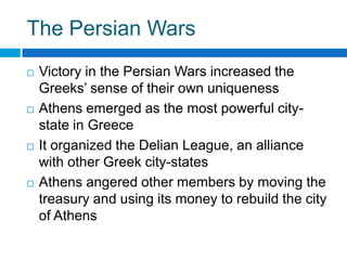 The Persian Wars








Victory in the Persian Wars increased the
Greeks’ sense of their own uniqueness
Athens emerged as the most powerful citystate in Greece
It organized the Delian League, an alliance
with other Greek city-states
Athens angered other members by moving the
treasury and using its money to rebuild the city
of Athens

 