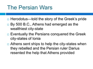 The Persian Wars







Herodotus---told the story of the Greek’s pride
By 500 B.C., Athens had emerged as the
wealthiest city-state
Eventually the Persians conquered the Greek
city-states of Ionia
Athens sent ships to help the city-states when
they rebelled and the Persian ruler Darius
resented the help that Athens provided

 
