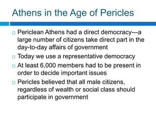 Athens in the Age of Pericles







Periclean Athens had a direct democracy---a
large number of citizens take direct part in the
day-to-day affairs of government
Today we use a representative democracy
At least 6,000 members had to be present in
order to decide important issues
Pericles believed that all male citizens,
regardless of wealth or social class should
participate in government

 