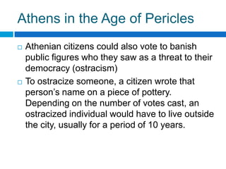Athens in the Age of Pericles




Athenian citizens could also vote to banish
public figures who they saw as a threat to their
democracy (ostracism)
To ostracize someone, a citizen wrote that
person’s name on a piece of pottery.
Depending on the number of votes cast, an
ostracized individual would have to live outside
the city, usually for a period of 10 years.

 