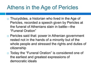 Athens in the Age of Pericles






Thucydides, a historian who lived in the Age of
Pericles, recorded a speech given by Pericles at
the funeral of Athenians slain in battle---the
“Funeral Oration”
Pericles said that: power in Athenian government
rested not in the hands of a minority but of the
whole people and stressed the rights and duties of
citizenship
Today the “Funeral Oration” is considered one of
the earliest and greatest expressions of
democratic ideals

 