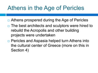 Athens in the Age of Pericles





Athens prospered during the Age of Pericles
The best architects and sculptors were hired to
rebuild the Acropolis and other building
projects were undertaken
Pericles and Aspasia helped turn Athens into
the cultural center of Greece (more on this in
Section 4)

 
