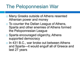 The Peloponnesian War








Many Greeks outside of Athens resented
Athenian power and money
To counter the Delian League of Athens,
Sparta and other enemies of Athens formed
the Peloponnesian League
Sparta encouraged oligarchy, Athens
supported democracy
In 431 B.C., war broke out between Athens
and Sparta---it would engulf all of Greece and
last 27 years

 