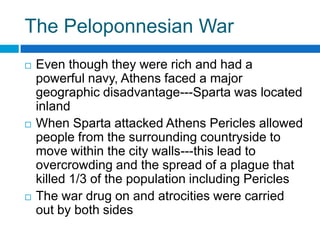 The Peloponnesian War






Even though they were rich and had a
powerful navy, Athens faced a major
geographic disadvantage---Sparta was located
inland
When Sparta attacked Athens Pericles allowed
people from the surrounding countryside to
move within the city walls---this lead to
overcrowding and the spread of a plague that
killed 1/3 of the population including Pericles
The war drug on and atrocities were carried
out by both sides

 
