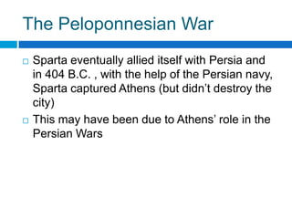 The Peloponnesian War




Sparta eventually allied itself with Persia and
in 404 B.C. , with the help of the Persian navy,
Sparta captured Athens (but didn’t destroy the
city)
This may have been due to Athens’ role in the
Persian Wars

 