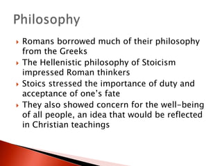 







Romans borrowed much of their philosophy
from the Greeks
The Hellenistic philosophy of Stoicism
impressed Roman thinkers
Stoics stressed the importance of duty and
acceptance of one’s fate
They also showed concern for the well-being
of all people, an idea that would be reflected
in Christian teachings

 