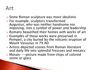








Some Roman sculpture was more idealistic
For example, sculptors transformed
Augustus, who was neither handsome nor
imposing, into a symbol of power and leadership
Romans beautified their homes with works of art
Examples of these works were preserved in
Pompeii, a city buried by the volcanic eruption of
Mount Vesuvius in 79 AD
Artists depicted scenes from Roman literature
and daily life into splendid frescoes and mosaics
Mosaic---picture made from chips of colored
stone or glass

 