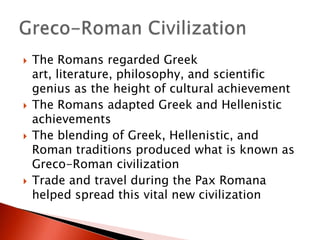 







The Romans regarded Greek
art, literature, philosophy, and scientific
genius as the height of cultural achievement
The Romans adapted Greek and Hellenistic
achievements
The blending of Greek, Hellenistic, and
Roman traditions produced what is known as
Greco-Roman civilization
Trade and travel during the Pax Romana
helped spread this vital new civilization

 