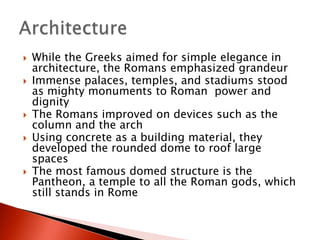 









While the Greeks aimed for simple elegance in
architecture, the Romans emphasized grandeur
Immense palaces, temples, and stadiums stood
as mighty monuments to Roman power and
dignity
The Romans improved on devices such as the
column and the arch
Using concrete as a building material, they
developed the rounded dome to roof large
spaces
The most famous domed structure is the
Pantheon, a temple to all the Roman gods, which
still stands in Rome

 