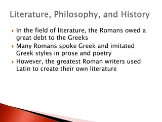 





In the field of literature, the Romans owed a
great debt to the Greeks
Many Romans spoke Greek and imitated
Greek styles in prose and poetry
However, the greatest Roman writers used
Latin to create their own literature

 