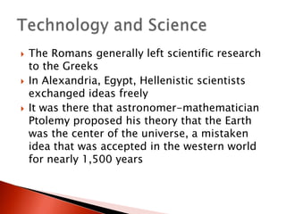 





The Romans generally left scientific research
to the Greeks
In Alexandria, Egypt, Hellenistic scientists
exchanged ideas freely
It was there that astronomer-mathematician
Ptolemy proposed his theory that the Earth
was the center of the universe, a mistaken
idea that was accepted in the western world
for nearly 1,500 years

 