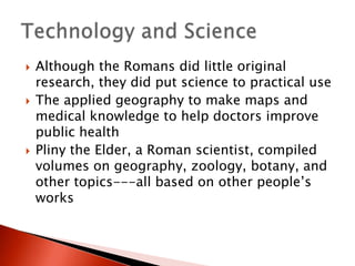 





Although the Romans did little original
research, they did put science to practical use
The applied geography to make maps and
medical knowledge to help doctors improve
public health
Pliny the Elder, a Roman scientist, compiled
volumes on geography, zoology, botany, and
other topics---all based on other people’s
works

 
