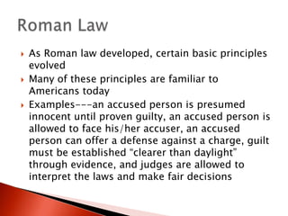 





As Roman law developed, certain basic principles
evolved
Many of these principles are familiar to
Americans today
Examples---an accused person is presumed
innocent until proven guilty, an accused person is
allowed to face his/her accuser, an accused
person can offer a defense against a charge, guilt
must be established “clearer than daylight”
through evidence, and judges are allowed to
interpret the laws and make fair decisions

 