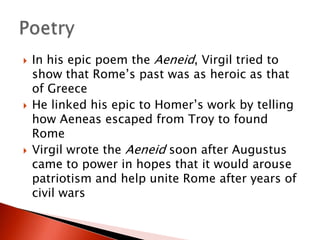 





In his epic poem the Aeneid, Virgil tried to
show that Rome’s past was as heroic as that
of Greece
He linked his epic to Homer’s work by telling
how Aeneas escaped from Troy to found
Rome
Virgil wrote the Aeneid soon after Augustus
came to power in hopes that it would arouse
patriotism and help unite Rome after years of
civil wars

 